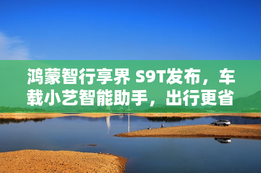 鸿蒙智行享界 S9T发布，车载小艺智能助手，出行更省心