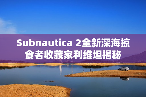 Subnautica 2全新深海掠食者收藏家利维坦揭秘 Subnautica 2全新深海掠食者收藏家利维坦揭秘