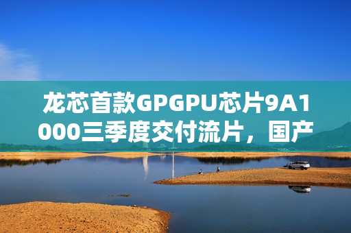 龙芯首款GPGPU芯片9A1000三季度交付流片，国产芯片迈向新里程碑