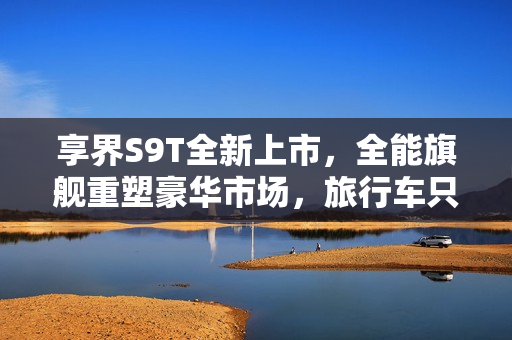 享界S9T全新上市，全能旗舰重塑豪华市场，旅行车只是冰山一角