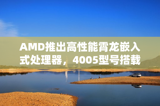 AMD推出高性能霄龙嵌入式处理器，4005型号搭载强大性能，最高频率达5.7GHz及超大三级缓存扩展至128MB