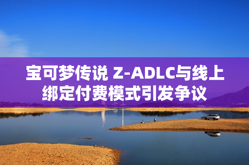 宝可梦传说 Z-ADLC与线上绑定付费模式引发争议