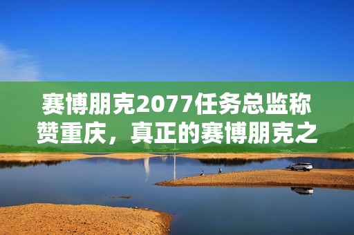 赛博朋克2077任务总监称赞重庆，真正的赛博朋克之城