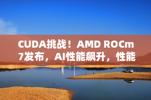 CUDA挑战！AMD ROCm 7发布，AI性能飙升，性能提升达三倍半