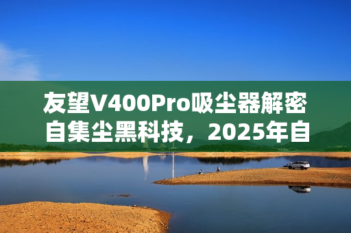 友望V400Pro吸尘器解密自集尘黑科技,2025年自清洁功能不可或缺吗? 友望V400Pro吸尘器解密自集尘黑科技,2025年自清洁功能不可或缺吗?