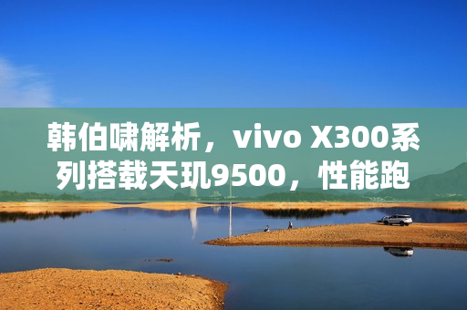 韩伯啸解析，vivo X300系列搭载天玑9500，性能跑分突破400万分大关