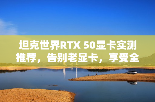 坦克世界RTX 50显卡实测推荐，告别老显卡，享受全新游戏体验