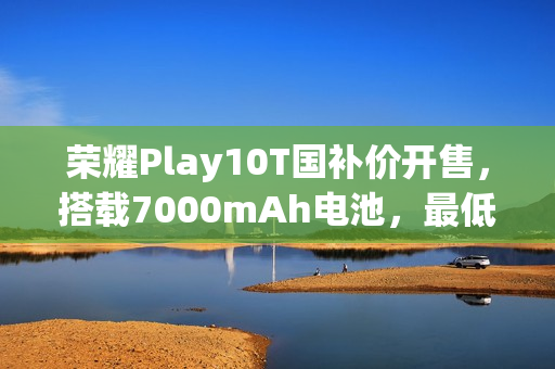 荣耀Play10T国补价开售，搭载7000mAh电池，最低国补价849元起！