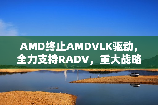 AMD终止AMDVLK驱动，全力支持RADV，重大战略调整宣布！