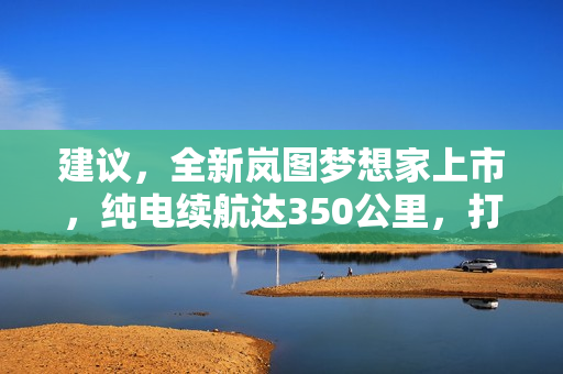 建议，全新岚图梦想家上市，纯电续航达350公里，打破行业局限！