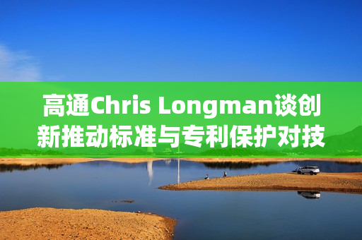 高通Chris Longman谈创新推动标准与专利保护对技术进步的积极影响