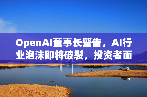 OpenAI董事长警告，AI行业泡沫即将破裂，投资者面临巨大风险