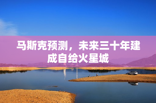 马斯克预测，未来三十年建成自给火星城