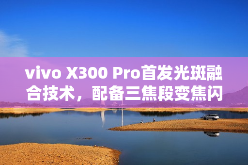 vivo X300 Pro首发光斑融合技术，配备三焦段变焦闪光灯，拍照新境界