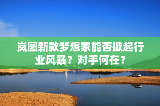 岚图新款梦想家能否掀起行业风暴？对手何在？