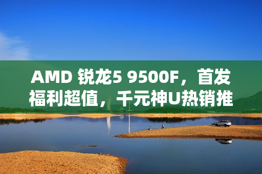 AMD 锐龙5 9500F，首发福利超值，千元神U热销推荐