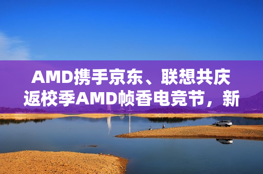AMD携手京东、联想共庆返校季AMD帧香电竞节，新品拯救者发布，核力满满制霸武汉站！