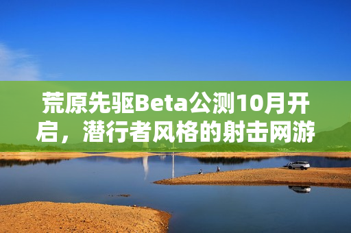 荒原先驱Beta公测10月开启，潜行者风格的射击网游体验