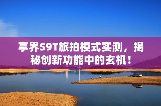享界S9T旅拍模式实测，揭秘创新功能中的玄机！