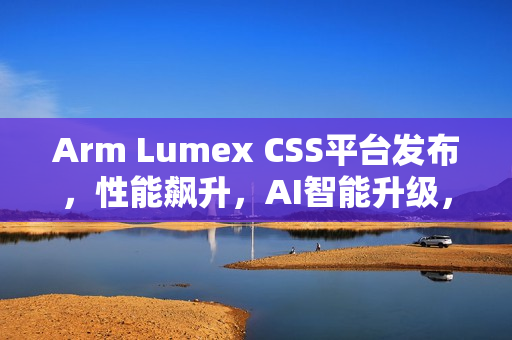Arm Lumex CSS平台发布，性能飙升，AI智能升级，效率飞跃提升