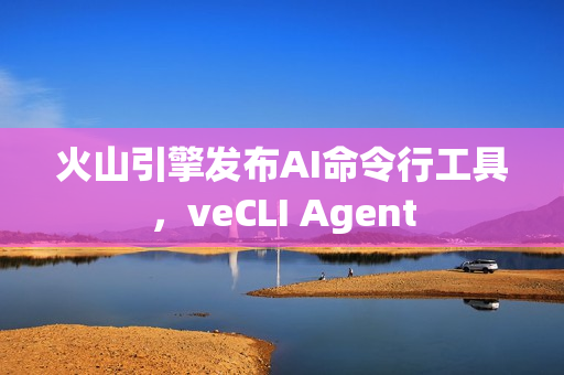 火山引擎发布AI命令行工具，veCLI Agent
