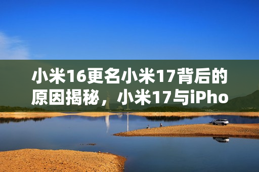 小米16更名小米17背后的原因揭秘，小米17与iPhone的竞争对标