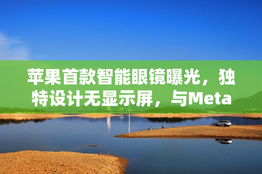 苹果首款智能眼镜曝光，独特设计无显示屏，与Meta、小米风格相似