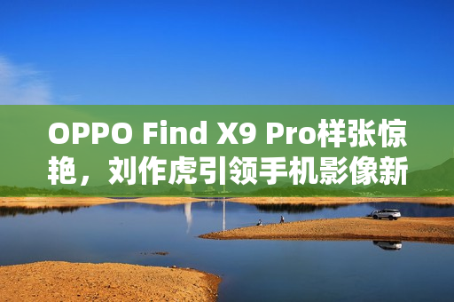OPPO Find X9 Pro样张惊艳，刘作虎引领手机影像新革命
