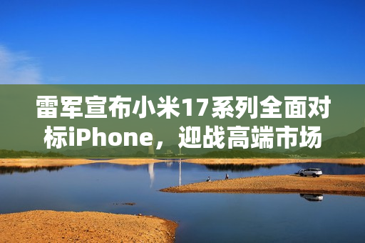 雷军宣布小米17系列全面对标iPhone，迎战高端市场