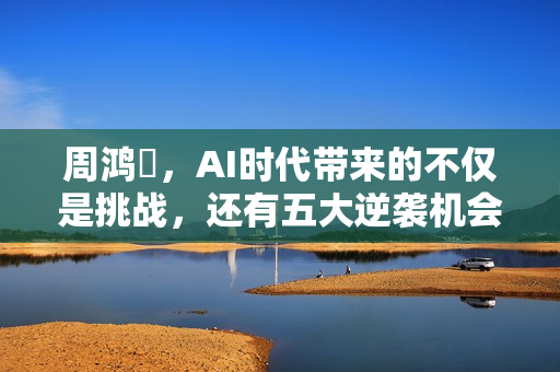 周鸿祎，AI时代带来的不仅是挑战，还有五大逆袭机会，普通人也能把握！