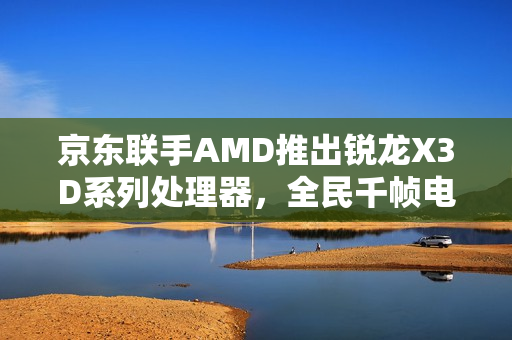 京东联手AMD推出锐龙X3D系列处理器，全民千帧电竞时代来临