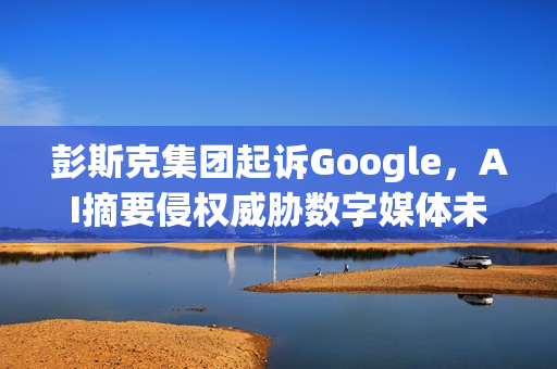 彭斯克集团起诉Google,AI摘要侵权威胁数字媒体未来 彭斯克集团起诉Google,AI摘要侵权威胁数字媒体未来