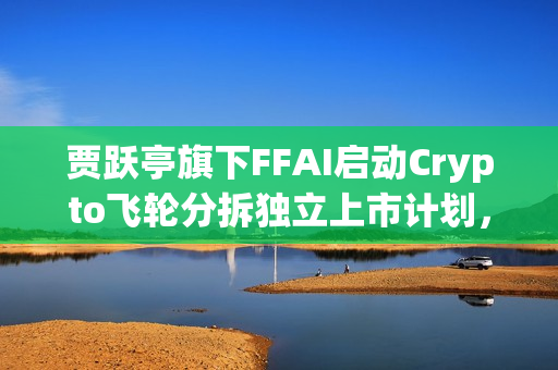 贾跃亭旗下FFAI启动Crypto飞轮分拆独立上市计划，新一轮融资动向揭晓