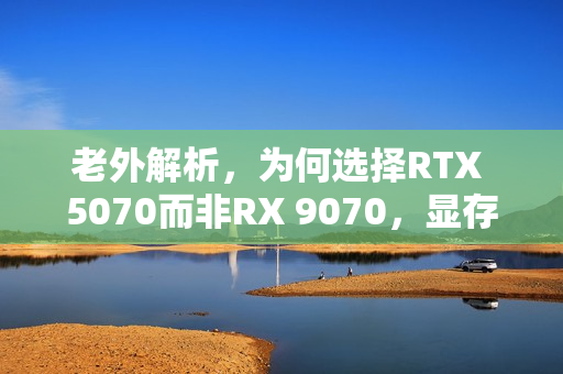 老外解析，为何选择RTX 5070而非RX 9070，显存差距背后的四大原因揭秘