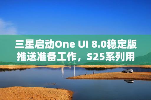 三星启动One UI 8.0稳定版推送准备工作，S25系列用户即将迎来新体验升级