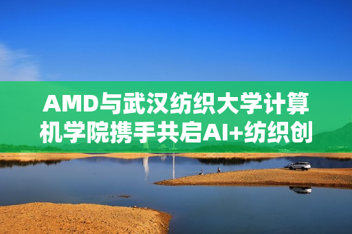 AMD与武汉纺织大学计算机学院携手共启AI+纺织创新之旅