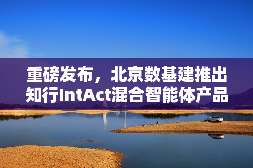 重磅发布，北京数基建推出知行IntAct混合智能体产品，AI引领城市治理新时代
