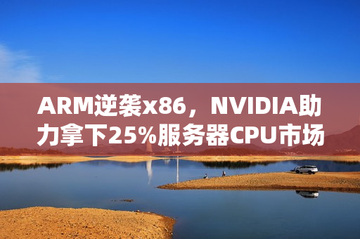 ARM逆袭x86，NVIDIA助力拿下25%服务器CPU市场份额