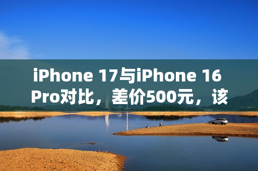 iPhone 17与iPhone 16 Pro对比，差价500元，该如何选择？