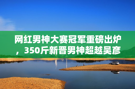 网红男神大赛冠军重磅出炉，350斤新晋男神超越吴彦祖、彭于晏，火爆全网！