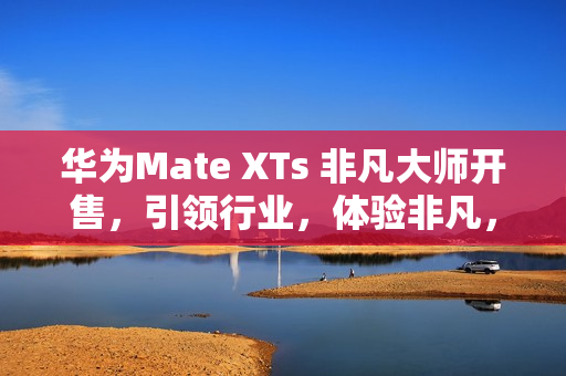 华为Mate XTs 非凡大师开售，引领行业，体验非凡，价格17999元起