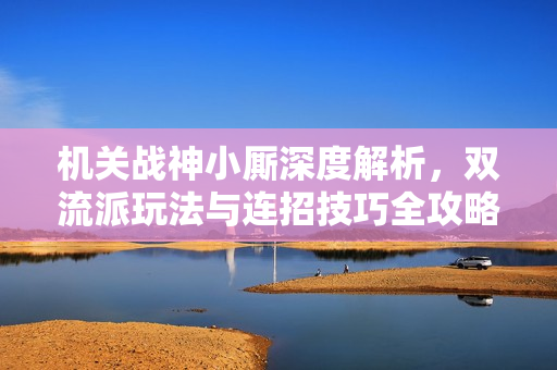 机关战神小厮深度解析，双流派玩法与连招技巧全攻略