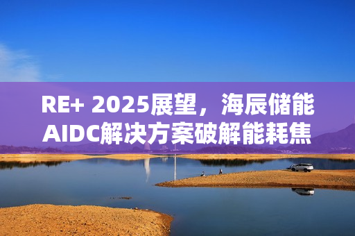 RE+ 2025展望，海辰储能AIDC解决方案破解能耗焦虑难题