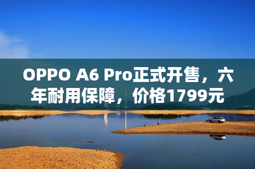 OPPO A6 Pro正式开售，六年耐用保障，价格1799元起