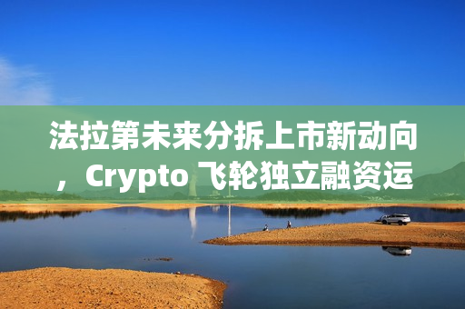 法拉第未来分拆上市新动向，Crypto 飞轮独立融资运转启动