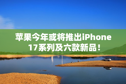 苹果今年或将推出iPhone 17系列及六款新品！