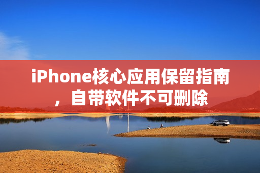 iPhone核心应用保留指南，自带软件不可删除