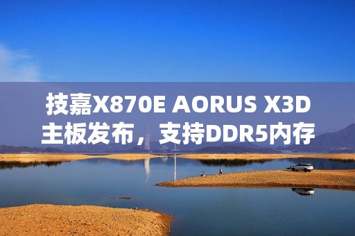 技嘉X870E AORUS X3D主板发布，支持DDR5内存，游戏性能提升高达25%