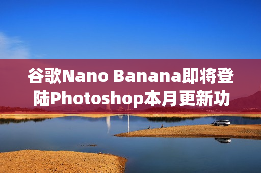 谷歌Nano Banana即将登陆Photoshop本月更新功能
