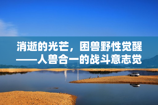 消逝的光芒，困兽野性觉醒——人兽合一的战斗意志觉醒预告